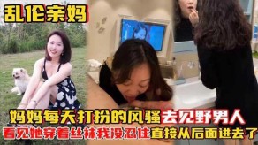 母子乱伦亲妈妈妈每天打扮的风骚去见野男人视频